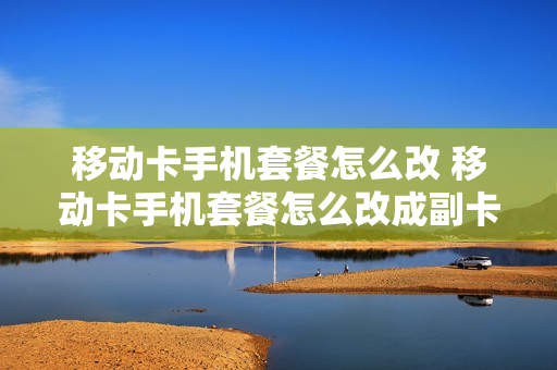 移动卡手机套餐怎么改 移动卡手机套餐怎么改成副卡