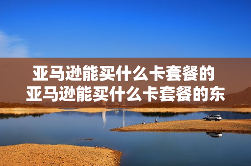 亚马逊能买什么卡套餐的 亚马逊能买什么卡套餐的东西