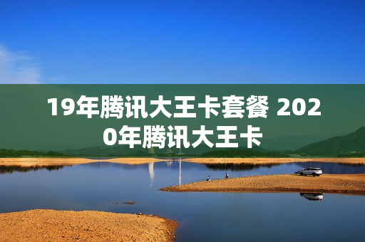 19年腾讯大王卡套餐 2020年腾讯大王卡