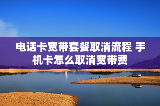 电话卡宽带套餐取消流程 手机卡怎么取消宽带费