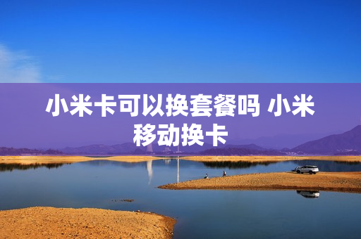 小米卡可以换套餐吗 小米移动换卡
