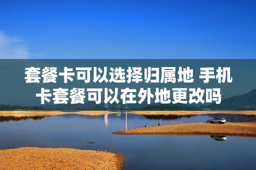 套餐卡可以选择归属地 手机卡套餐可以在外地更改吗