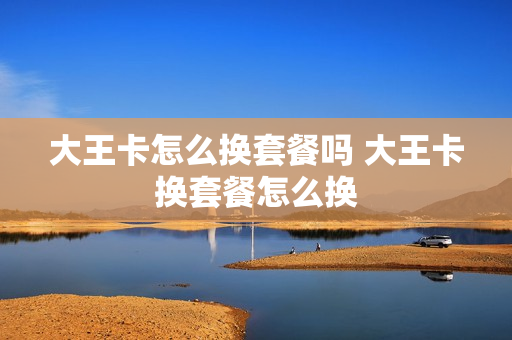 大王卡怎么换套餐吗 大王卡换套餐怎么换
