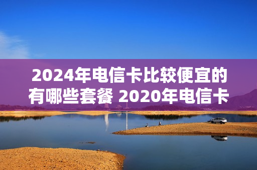 2024年电信卡比较便宜的有哪些套餐 2020年电信卡
