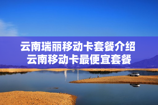云南瑞丽移动卡套餐介绍 云南移动卡最便宜套餐