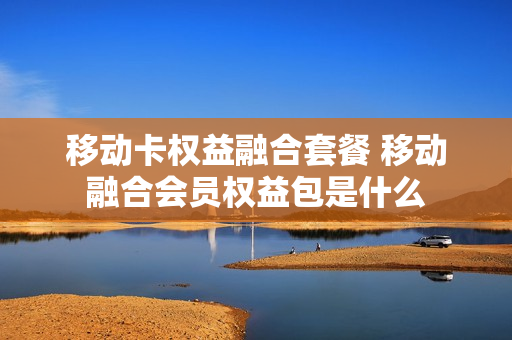 移动卡权益融合套餐 移动融合会员权益包是什么
