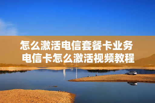 怎么激活电信套餐卡业务 电信卡怎么激活视频教程