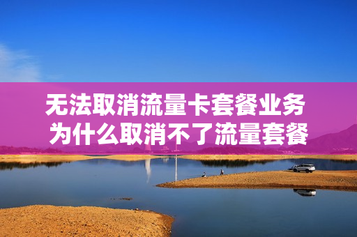 无法取消流量卡套餐业务 为什么取消不了流量套餐