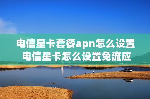 电信星卡套餐apn怎么设置 电信星卡怎么设置免流应用