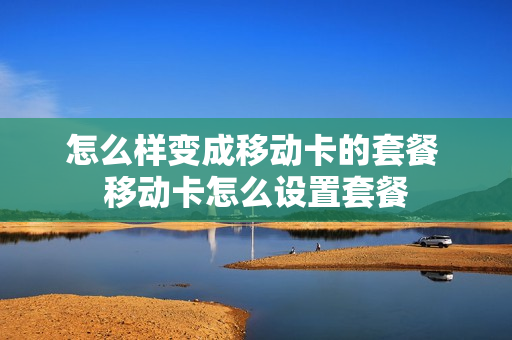 怎么样变成移动卡的套餐 移动卡怎么设置套餐
