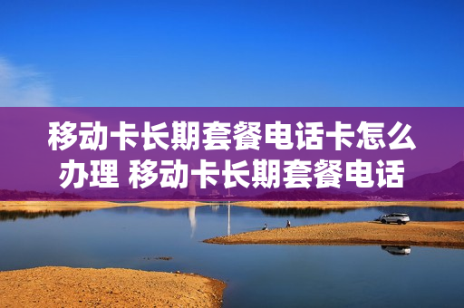 移动卡长期套餐电话卡怎么办理 移动卡长期套餐电话卡怎么办理的