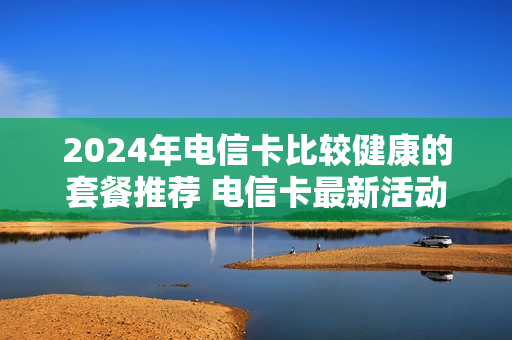 2024年电信卡比较健康的套餐推荐 电信卡最新活动