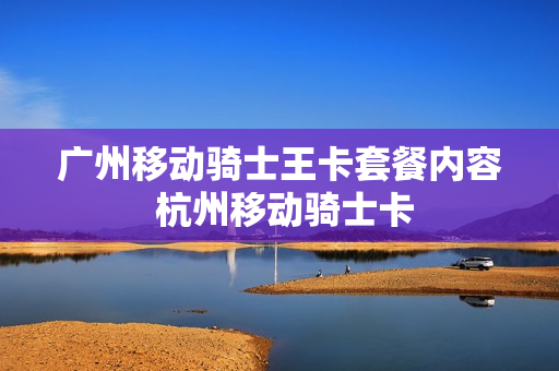 广州移动骑士王卡套餐内容 杭州移动骑士卡