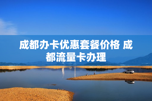 成都办卡优惠套餐价格 成都流量卡办理