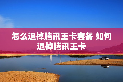怎么退掉腾讯王卡套餐 如何退掉腾讯王卡