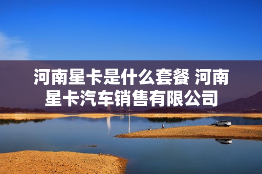 河南星卡是什么套餐 河南星卡汽车销售有限公司