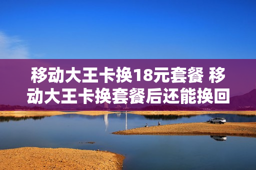 移动大王卡换18元套餐 移动大王卡换套餐后还能换回来吗