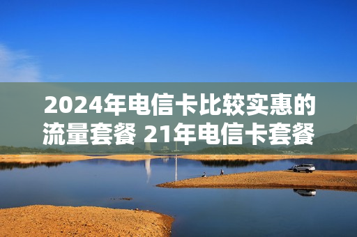 2024年电信卡比较实惠的流量套餐 21年电信卡套餐
