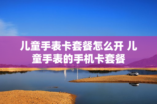儿童手表卡套餐怎么开 儿童手表的手机卡套餐