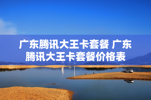 广东腾讯大王卡套餐 广东腾讯大王卡套餐价格表