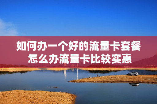 如何办一个好的流量卡套餐 怎么办流量卡比较实惠