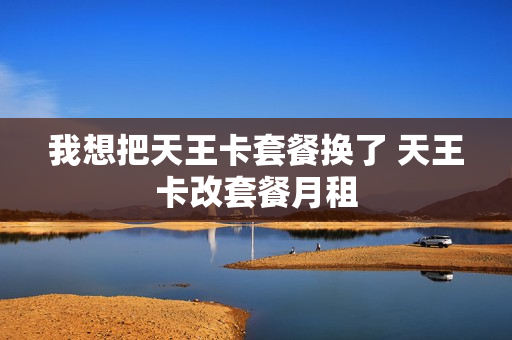 我想把天王卡套餐换了 天王卡改套餐月租
