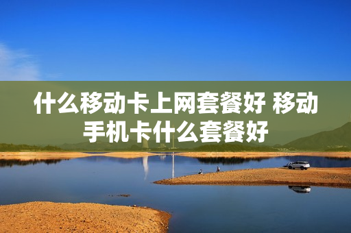 什么移动卡上网套餐好 移动手机卡什么套餐好