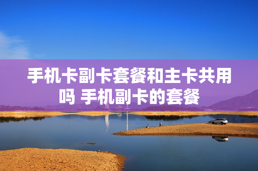 手机卡副卡套餐和主卡共用吗 手机副卡的套餐