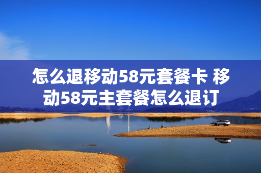 怎么退移动58元套餐卡 移动58元主套餐怎么退订