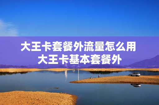 大王卡套餐外流量怎么用 大王卡基本套餐外