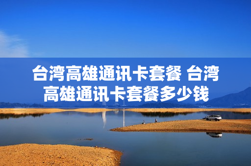 台湾高雄通讯卡套餐 台湾高雄通讯卡套餐多少钱