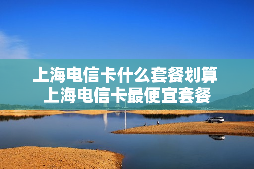 上海电信卡什么套餐划算 上海电信卡最便宜套餐