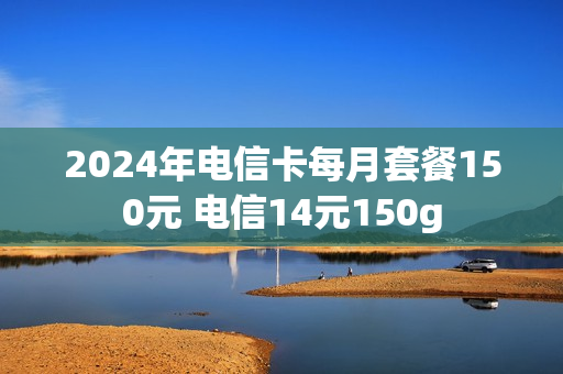 2024年电信卡每月套餐150元 电信14元150g