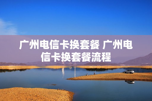 广州电信卡换套餐 广州电信卡换套餐流程