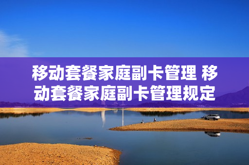 移动套餐家庭副卡管理 移动套餐家庭副卡管理规定