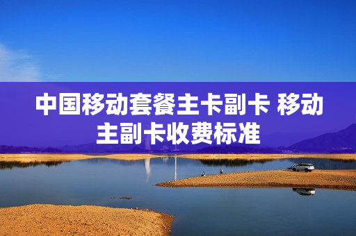 中国移动套餐主卡副卡 移动主副卡收费标准