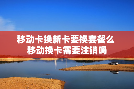 移动卡换新卡要换套餐么 移动换卡需要注销吗