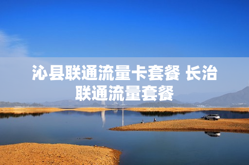 沁县联通流量卡套餐 长治联通流量套餐