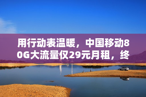 用行动表温暖，中国移动80G大流量仅29元月租，终于要提速降费了