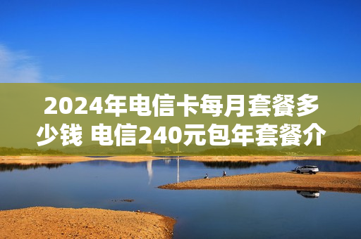 2024年电信卡每月套餐多少钱 电信240元包年套餐介绍
