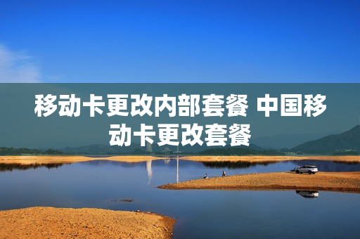 移动卡更改内部套餐 中国移动卡更改套餐