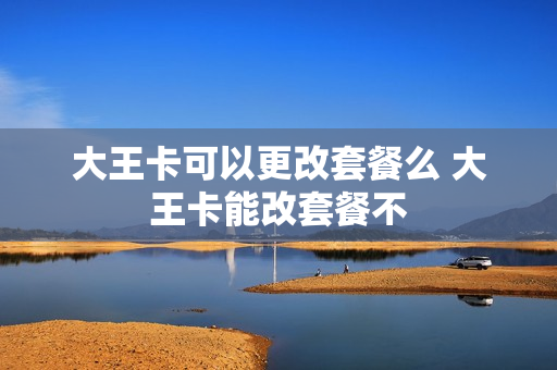 大王卡可以更改套餐么 大王卡能改套餐不
