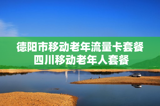德阳市移动老年流量卡套餐 四川移动老年人套餐