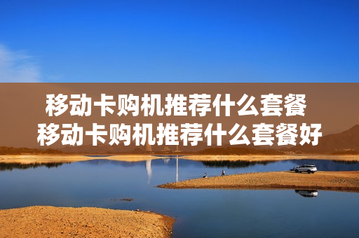移动卡购机推荐什么套餐 移动卡购机推荐什么套餐好