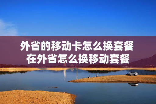外省的移动卡怎么换套餐 在外省怎么换移动套餐