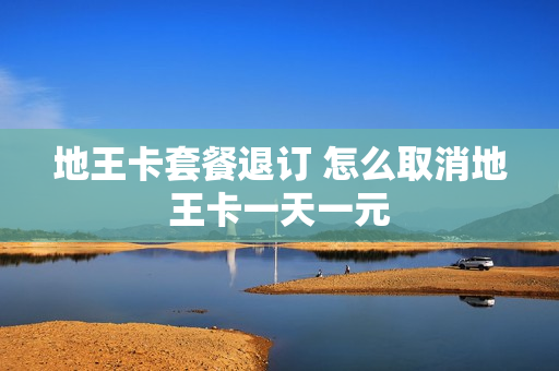 地王卡套餐退订 怎么取消地王卡一天一元