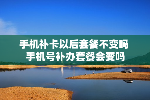 手机补卡以后套餐不变吗 手机号补办套餐会变吗