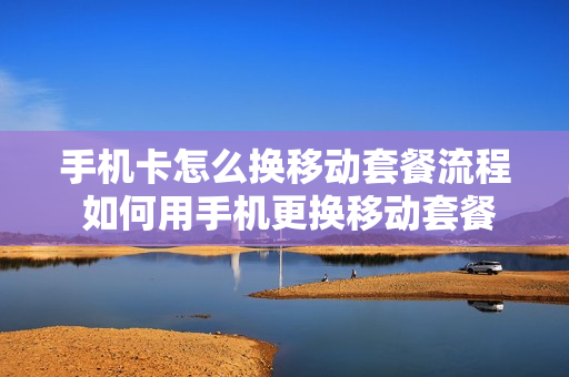 手机卡怎么换移动套餐流程 如何用手机更换移动套餐