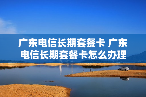 广东电信长期套餐卡 广东电信长期套餐卡怎么办理