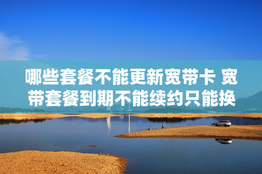 哪些套餐不能更新宽带卡 宽带套餐到期不能续约只能换套餐